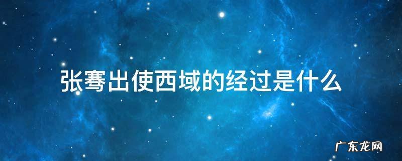 张骞出使西域的经过是什么 张骞出使西域,西域是哪里