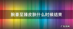 英雄联盟至臻腕豪什么时候结束 腕豪至臻皮肤什么时候结束