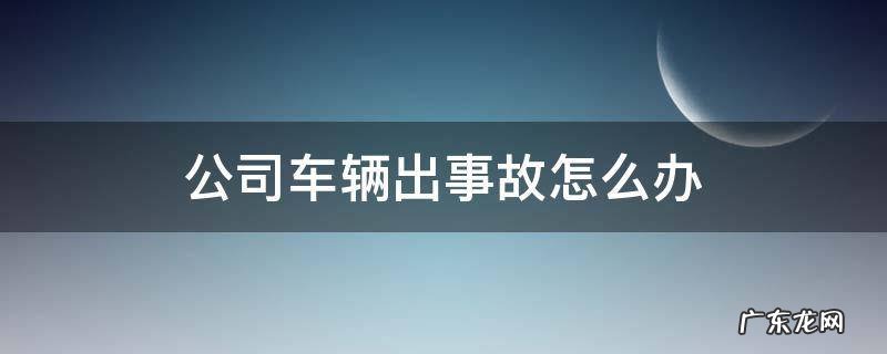 公司的车出了事故驾驶员怎么办 公司车辆出事故怎么办