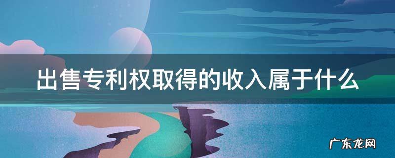 出售专利权取得的收入属于什么科目 出售专利权取得的收入属于什么