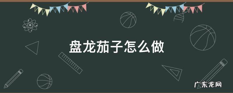 盘龙茄子怎么做好吃 盘龙茄子怎么做