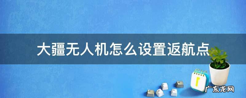 大疆无人机怎么设置返航点 大疆如何设置自动返航