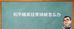 和平精英老是掉帧怎么回事 和平精英经常掉帧怎么办