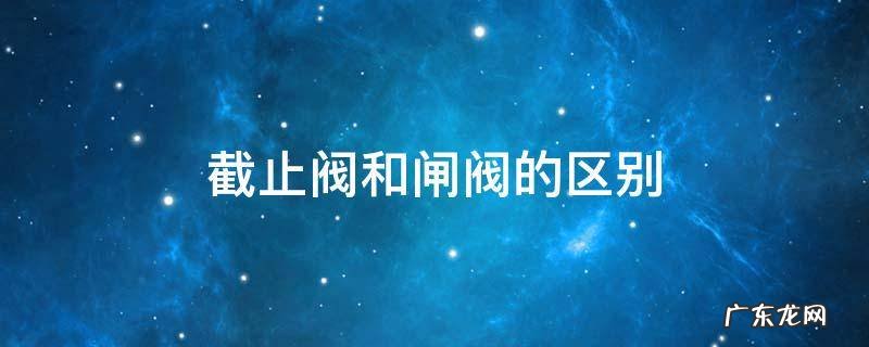 截止阀和闸阀的区别及各自的优点 截止阀和闸阀的区别