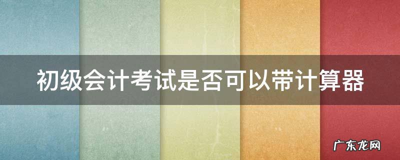 初级会计考试是否可以带计算器考 初级会计考试是否可以带计算器