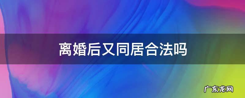 离婚了但是还在同居算是合法吗 离婚后又同居合法吗