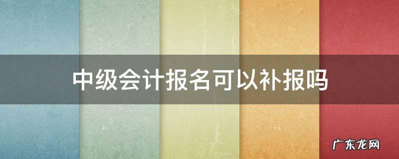 会计中级有没有补报名 中级会计报名可以补报吗