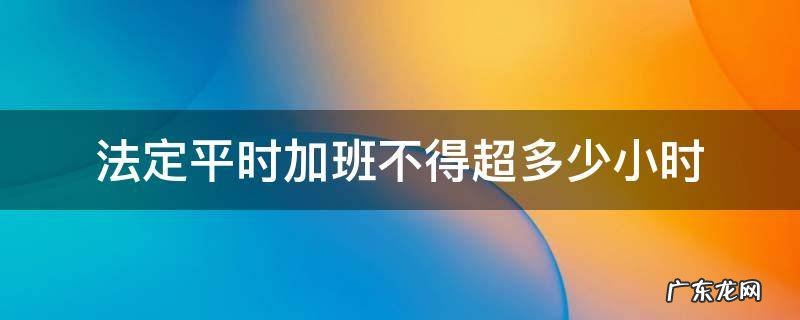 法定平时加班不得超多少小时 法定节假日加班不能超过多少小时
