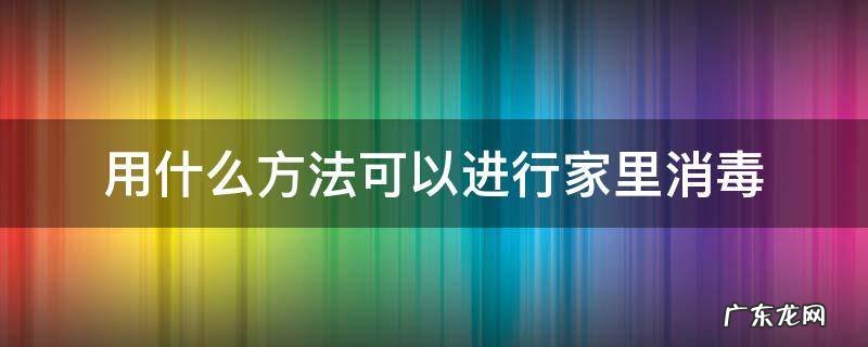 家里要消毒怎么消毒 用什么方法可以进行家里消毒