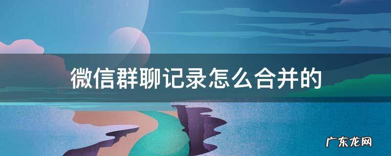 怎么合并微信群聊天记录 微信群聊记录怎么合并的