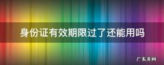 身份证有效期限过了还能用吗 过了有效期的身份证还可以用吗