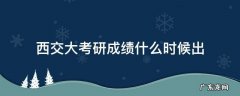 西交大考研成绩什么时候出 西南交大考研成绩公布的时间