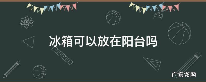 夏天冰箱可以放在阳台吗 冰箱可以放在阳台吗