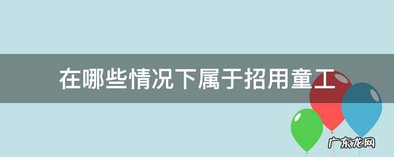 在哪些情况下属于招用童工 招用童工犯法吗