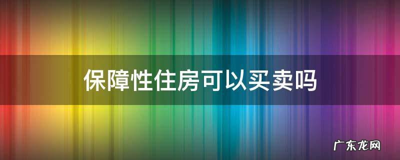 成都保障性住房可以买卖吗 保障性住房可以买卖吗