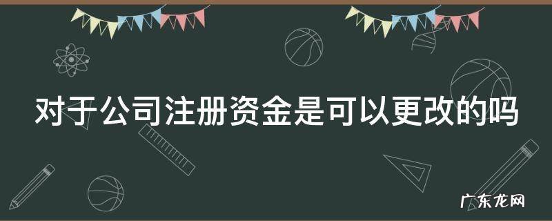 对于公司注册资金是可以更改的吗 对于公司注册资金是可以更改的吗