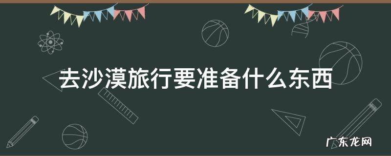 去沙漠需要准备的东西 去沙漠旅行要准备什么东西