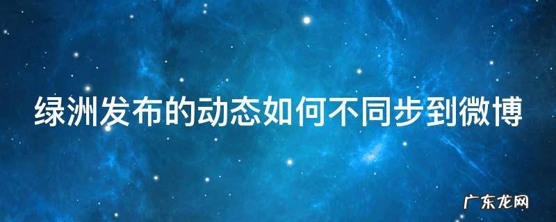绿洲发布的动态如何不同步到微博 绿洲发布的动态如何不同步到微博上