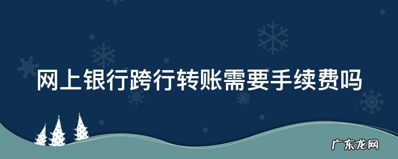 网上银行跨行转账需要手续费吗 网上银行跨银行转账需要手续费吗