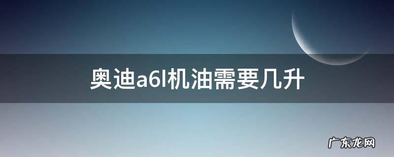 奥迪a6l机油需要几升 奥迪a6l机油用几升
