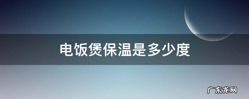 老式电饭煲保温是多少度 电饭煲保温是多少度