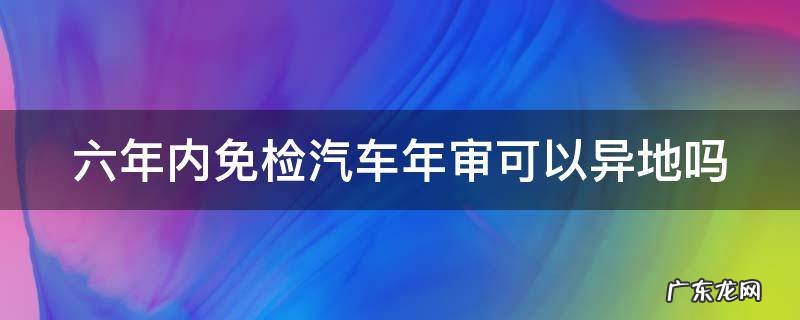 六年免检可以异地办理吗 六年内免检汽车年审可以异地吗