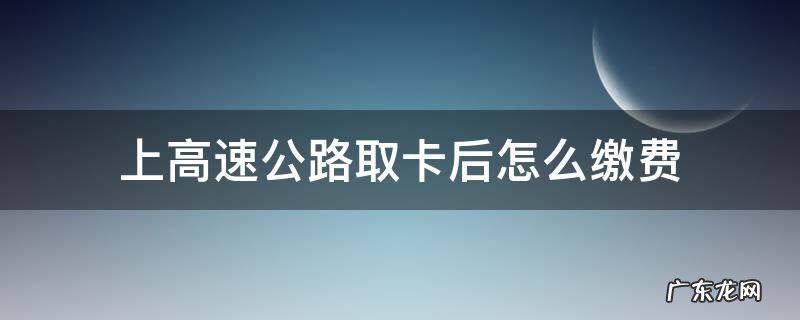 上高速怎么取卡和缴费 上高速公路取卡后怎么缴费