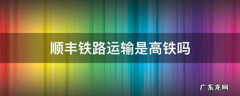 顺丰陆运是高铁吗 顺丰铁路运输是高铁吗