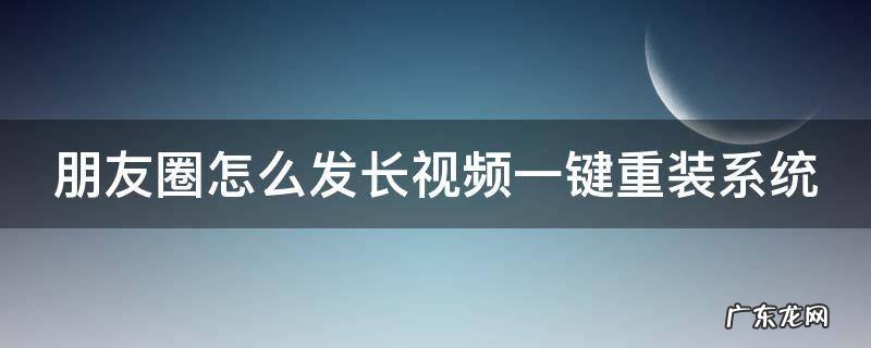 朋友圈长视频怎么上传 朋友圈怎么发长视频一键重装系统