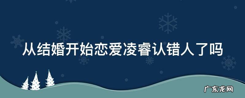 从结婚开始恋爱 凌睿前女友 从结婚开始恋爱凌睿认错人了吗