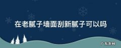 刮过腻子的旧墙再刮腻子行吗 在老腻子墙面刮新腻子可以吗
