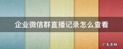 企业微信群直播回放 企业微信群直播记录怎么查看