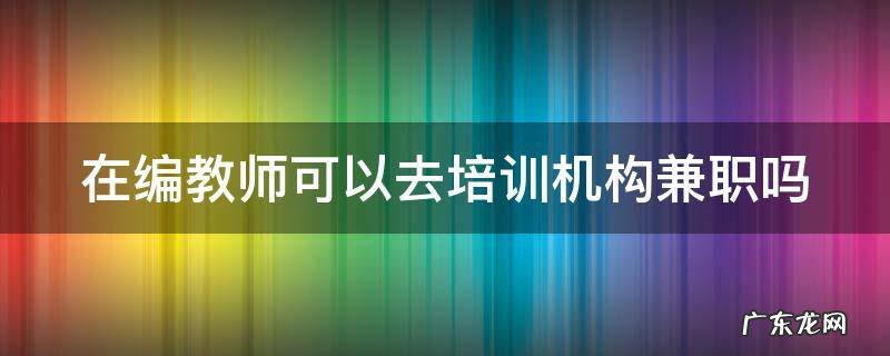 在编教师可以去培训机构兼职吗 在编教师可以去培训机构兼职吗现在