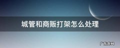 城管和商贩打架怎么处理 城管跟商贩打架怎么处理