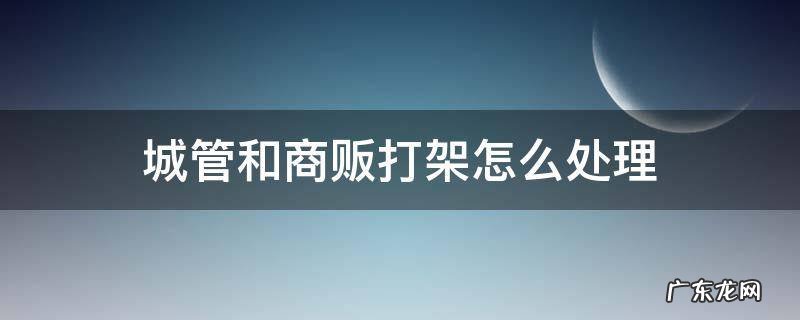 城管和商贩打架怎么处理 城管跟商贩打架怎么处理