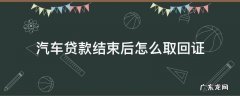汽车贷款结束后怎么取回证 汽车贷款完成后,要取回哪些材料