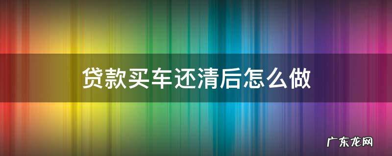 贷款买车还清贷款后 贷款买车还清后怎么做