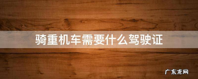 骑重机车应该考什么驾驶证 骑重机车需要什么驾驶证