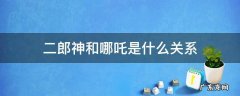 二郎神和哪吒是亲兄弟吗 二郎神和哪吒是什么关系