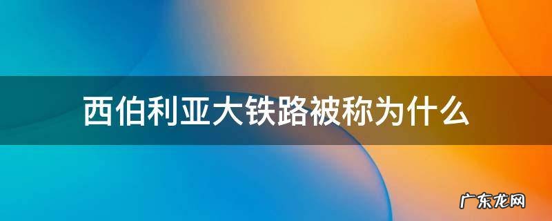 西伯利亚大铁路被称为什么是世界上最长的铁路 西伯利亚大铁路被称为什么