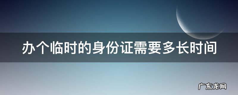 办个临时的身份证需要多长时间能拿到 办个临时的身份证需要多长时间