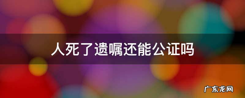遗嘱人死亡后的遗嘱公证 人死了遗嘱还能公证吗