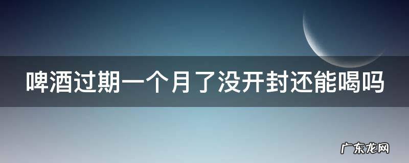 啤酒过期一个月了没开封还能喝吗 过期啤酒的十大妙用