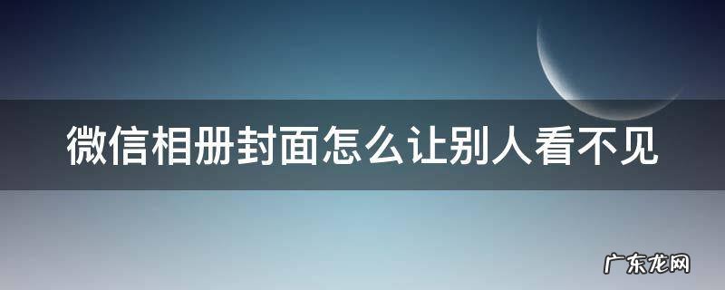 微信相册封面图片 背景图怎么不让别人看 微信相册封面怎么让别人看不见