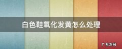 白色鞋帮氧化发黄怎么办 白色鞋氧化发黄怎么处理