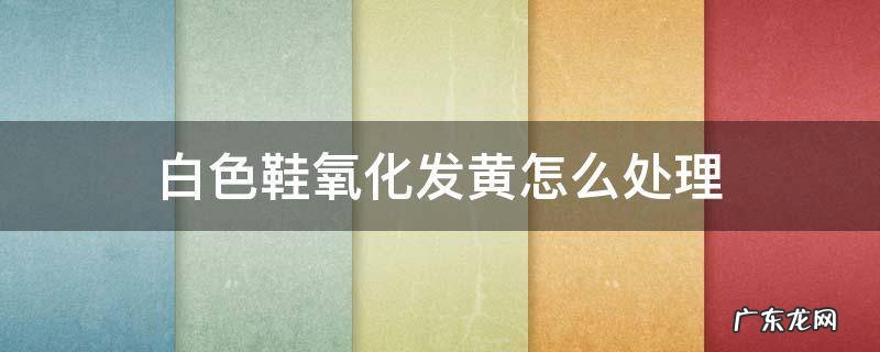 白色鞋帮氧化发黄怎么办 白色鞋氧化发黄怎么处理