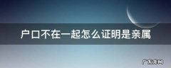 户口不在一起怎么开亲属证明 户口不在一起怎么证明是亲属