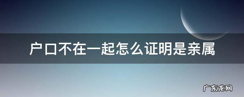 户口不在一起怎么开亲属证明 户口不在一起怎么证明是亲属