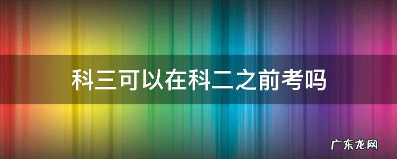 科三先考再考科二可以吗 科三可以在科二之前考吗