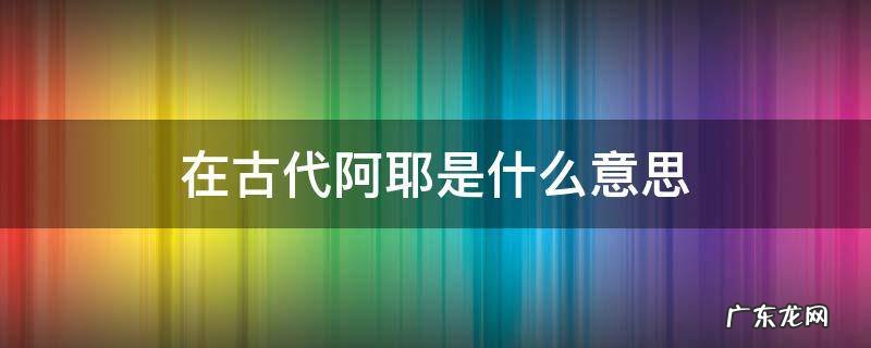 在古代阿耶是什么意思 古代的阿耶是什么意思